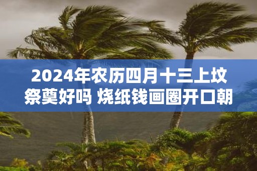 2025年农历四月十三上坟祭奠好吗 烧纸钱画圈开口朝哪个方向