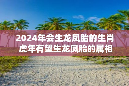 2025年会生龙凤胎的生肖 虎年有望生龙凤胎的属相