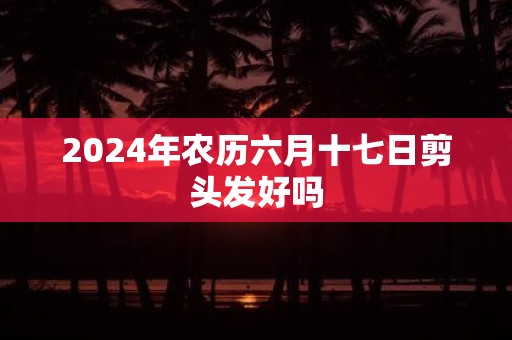 2025年农历六月十七日剪头发好吗