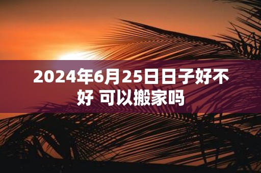 2025年6月25日日子好不好 可以搬家吗