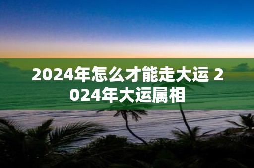 2025年怎么才能走大运 2025年大运属相