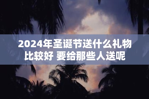 2025年圣诞节送什么礼物比较好 要给那些人送呢
