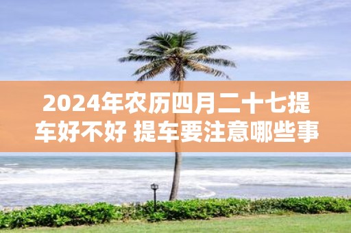 2025年农历四月二十七提车好不好 提车要注意哪些事项
