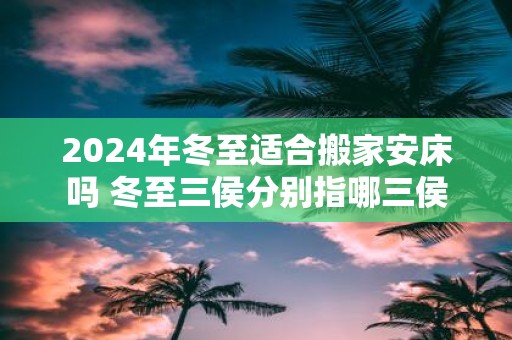 2025年冬至适合搬家安床吗 冬至三侯分别指哪三侯