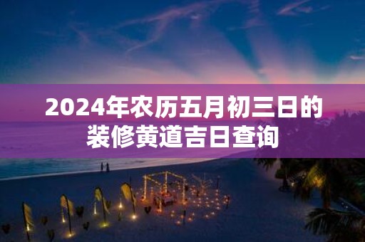 2025年农历五月初三日的装修黄道吉日查询