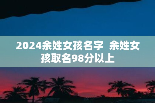 2025余姓女孩名字 余姓女孩取名98分以上