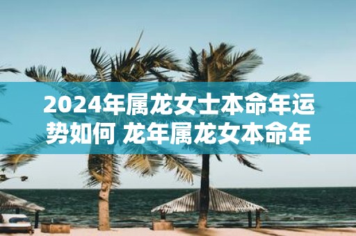 2025年属龙女士本命年运势如何 蛇年属龙女本命年运气好不好