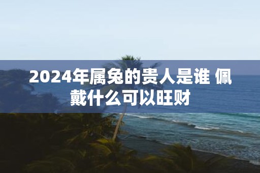 2025年属兔的贵人是谁 佩戴什么可以旺财