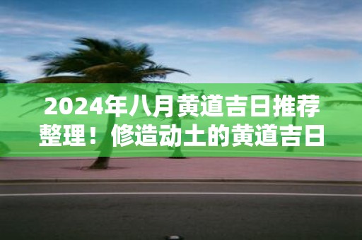 2025年八月黄道吉日推荐整理！修造动土的黄道吉日要怎么选择