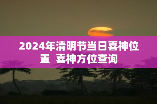 2025年清明节当日喜神位置 喜神方位查询