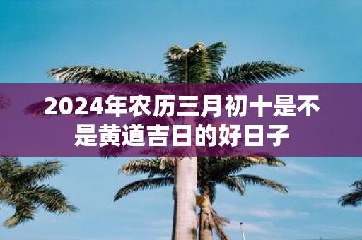2025年农历三月初十是不是黄道吉日的好日子