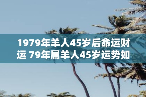 1979年羊人45岁后命运财运 79年属羊人45岁运势如何