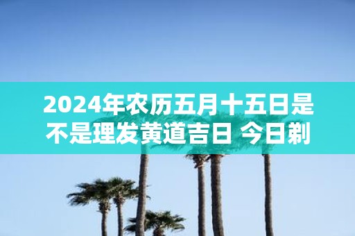 2025年农历五月十五日是不是理发黄道吉日 今日剃头吉利吗