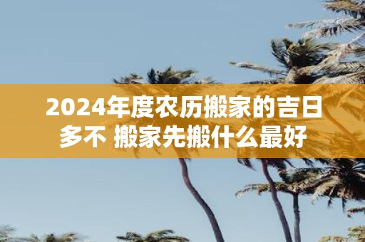 2025年度农历搬家的吉日多不 搬家先搬什么最好