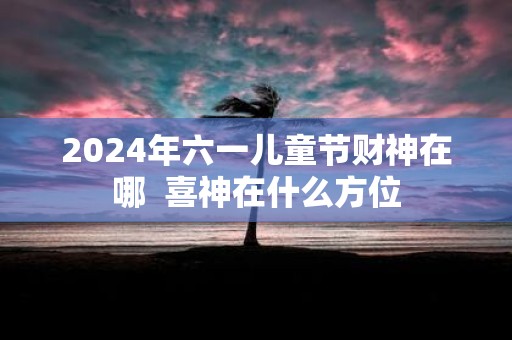 2025年六一儿童节财神在哪 喜神在什么方位