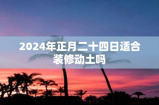 2025年正月二十四日适合装修动土吗