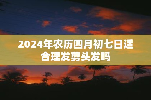 2025年农历四月初七日适合理发剪头发吗