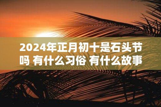2025年正月初十是石头节吗 有什么习俗 有什么故事