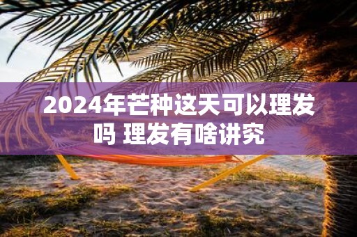 2025年芒种这天可以理发吗 理发有啥讲究