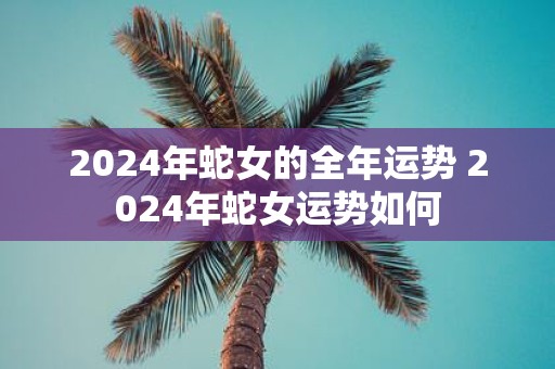 2025年蛇女的全年运势 2025年蛇女运势如何