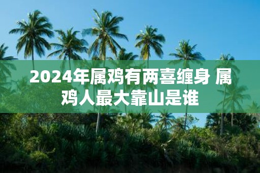2025年属鸡有两喜缠身 属鸡人最大靠山是谁