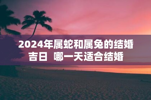 2025年属蛇和属兔的结婚吉日 哪一天适合结婚
