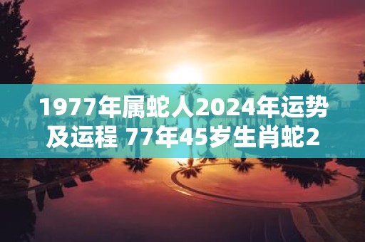 1977年属蛇人2025年运势及运程 77年45岁生肖蛇2025年每月运势