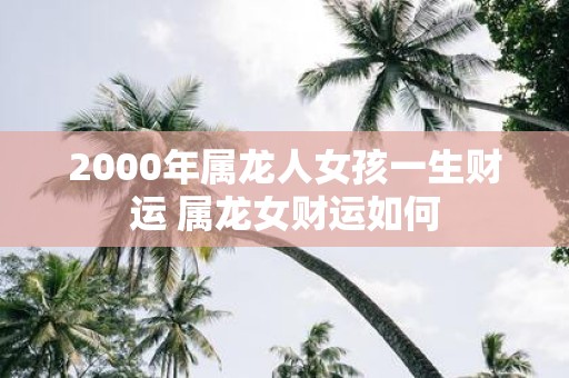2000年属龙人女孩一生财运 属龙女财运如何