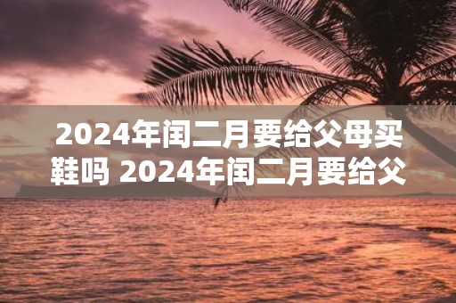 2025年闰二月要给父母买鞋吗 2025年闰二月要给父母买什么