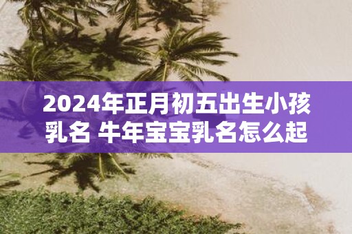 2025年正月初五出生小孩乳名 牛年宝宝乳名怎么起
