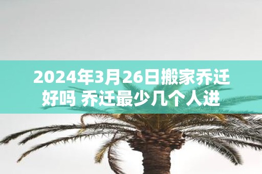 2025年3月26日搬家乔迁好吗 乔迁最少几个人进