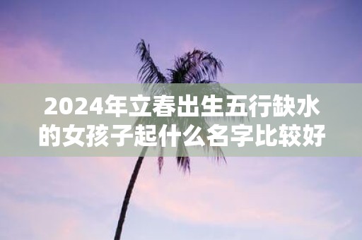 2025年立春出生五行缺水的女孩子起什么名字比较好