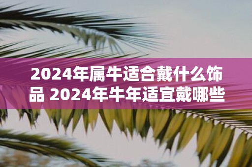 2025年属牛适合戴什么饰品 2025年牛年适宜戴哪些饰品