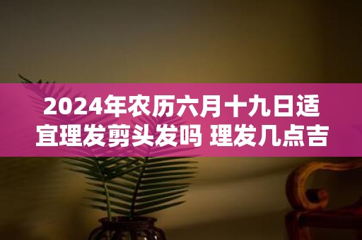 2025年农历六月十九日适宜理发剪头发吗 理发几点吉利