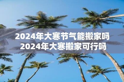 2025年大寒节气能搬家吗 2025年大寒搬家可行吗