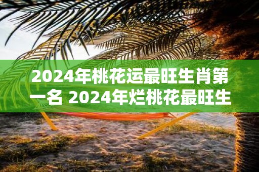 2025年桃花运最旺生肖第一名 2025年烂桃花最旺生肖