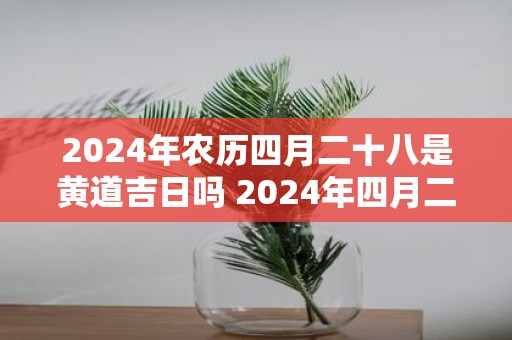 2025年农历四月二十八是黄道吉日吗 2025年四月二十八是黄道吉日吗