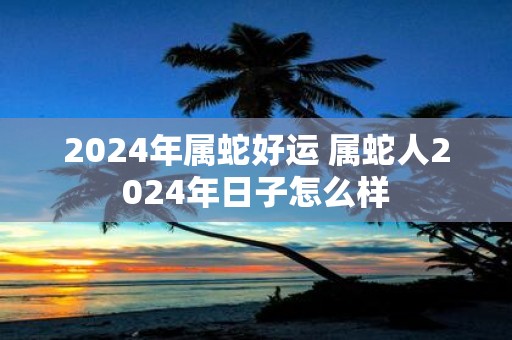 2025年属蛇好运 属蛇人2025年日子怎么样