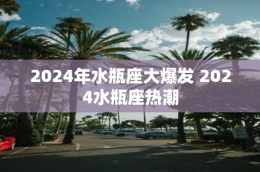 2025年水瓶座大爆发 2025水瓶座热潮