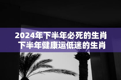 2025年下半年必死的生肖 下半年健康运低迷的生肖