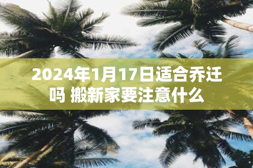 2025年1月17日适合乔迁吗 搬新家要注意什么