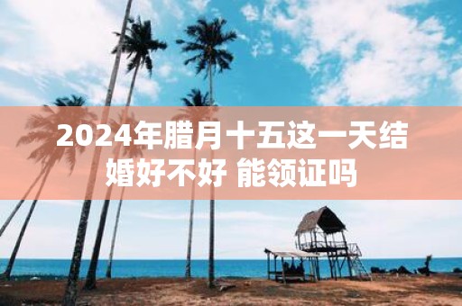 2025年腊月十五这一天结婚好不好 能领证吗