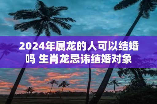 2025年属龙的人可以结婚吗 生肖龙忌讳结婚对象
