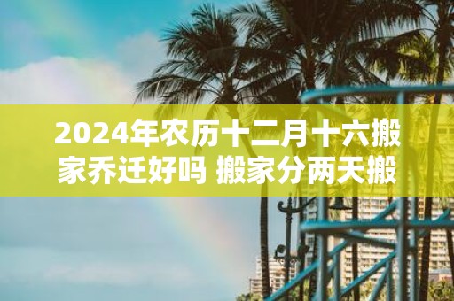 2025年农历十二月十六搬家乔迁好吗 搬家分两天搬好吗