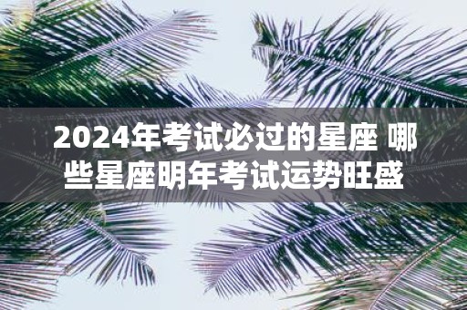 2025年考试必过的星座 哪些星座明年考试运势旺盛