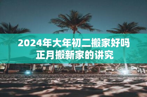 2025年大年初二搬家好吗 正月搬新家的讲究