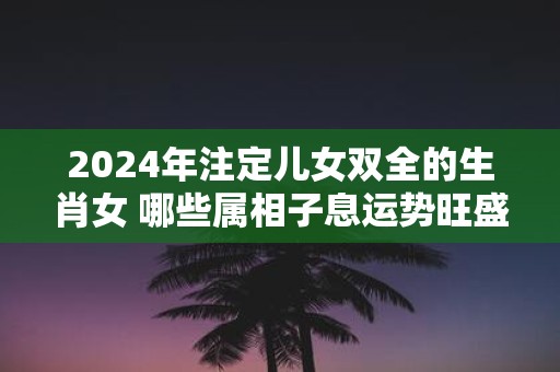 2025年注定儿女双全的生肖女 哪些属相子息运势旺盛