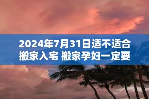 2025年7月31日适不适合搬家入宅 搬家孕妇一定要回避吗
