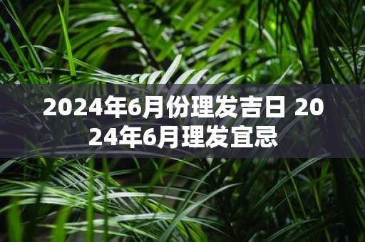 2025年6月份理发吉日 2025年6月理发宜忌