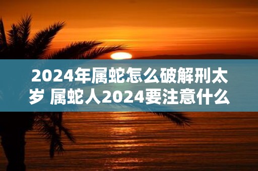 2025年属蛇怎么破解刑太岁 属蛇人2025要注意什么